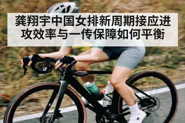 龚翔宇中国女排新周期接应进攻效率与一传保障如何平衡